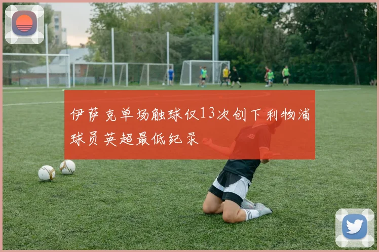 伊萨克单场触球仅13次创下利物浦球员英超最低纪录
