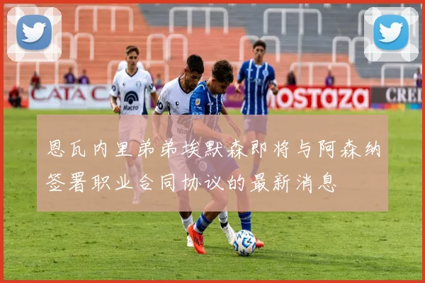 恩瓦内里弟弟埃默森即将与阿森纳签署职业合同协议的最新消息