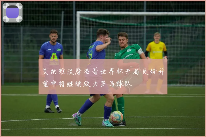 艾纳维谈摩洛哥世界杯开局良好并重申将继续效力罗马球队