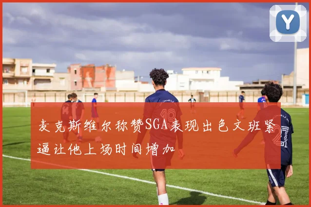 麦克斯维尔称赞SGA表现出色文班紧逼让他上场时间增加