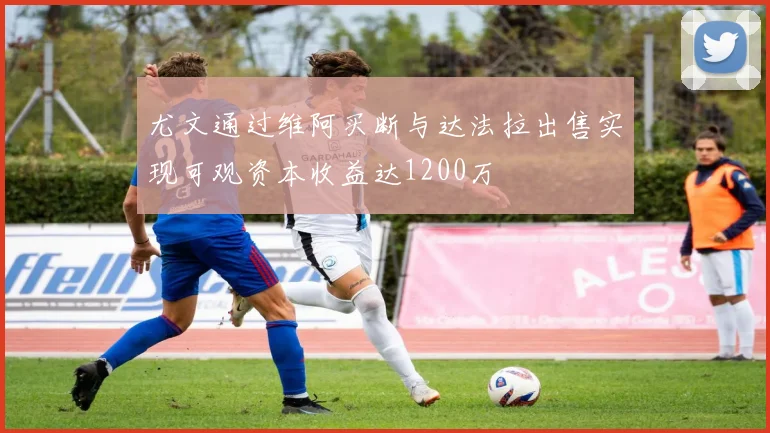 尤文通过维阿买断与达法拉出售实现可观资本收益达1200万
