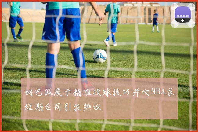 姆巴佩展示精准投球技巧并向NBA求短期合同引发热议