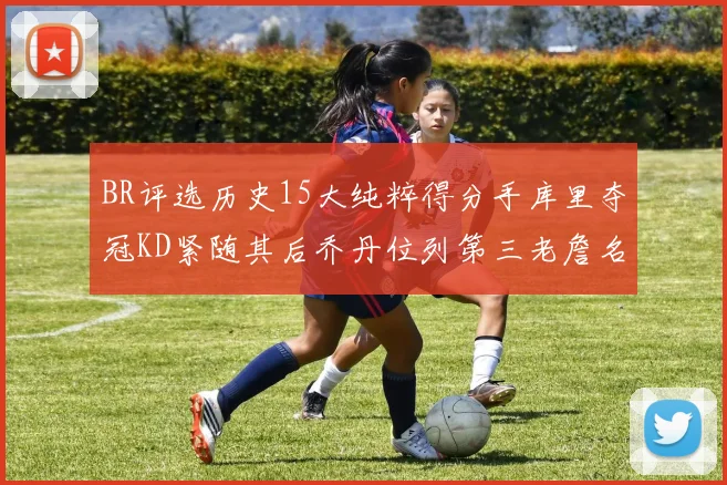 BR评选历史15大纯粹得分手库里夺冠KD紧随其后乔丹位列第三老詹名列第五