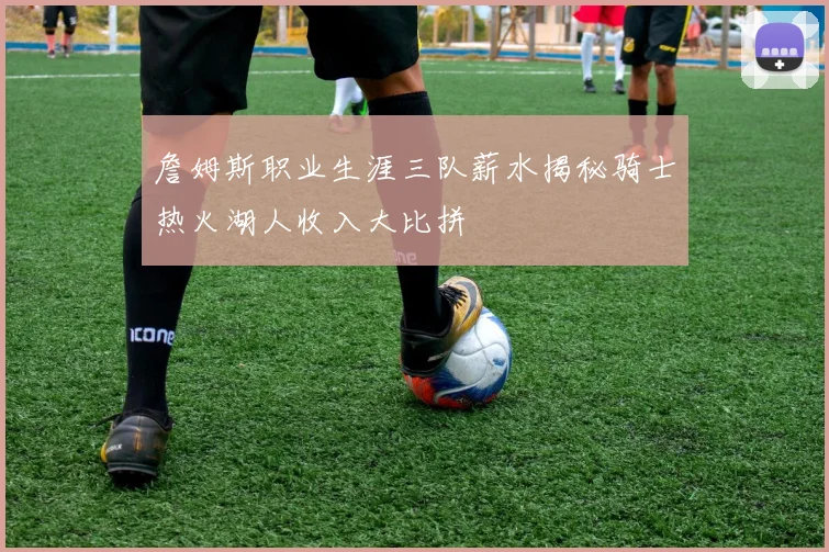 詹姆斯职业生涯三队薪水揭秘骑士热火湖人收入大比拼