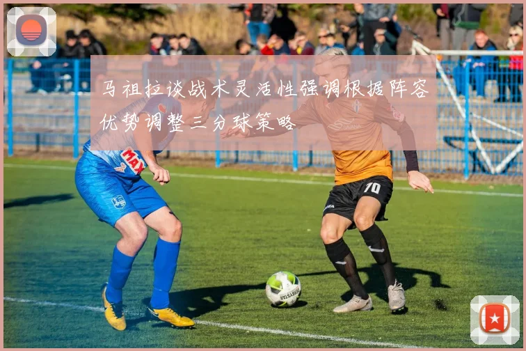 马祖拉谈战术灵活性强调根据阵容优势调整三分球策略