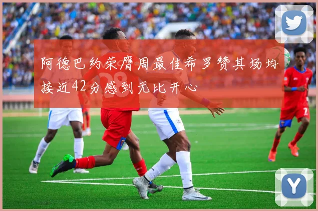 阿德巴约荣膺周最佳希罗赞其场均接近42分感到无比开心
