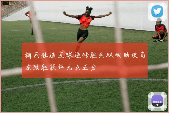 梅西独造五球逆转胜利双响助攻乌龙致胜获评九点五分