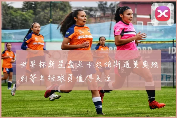 世界杯新星盘点卡尔帕斯道曼奥赖利等年轻球员值得关注
