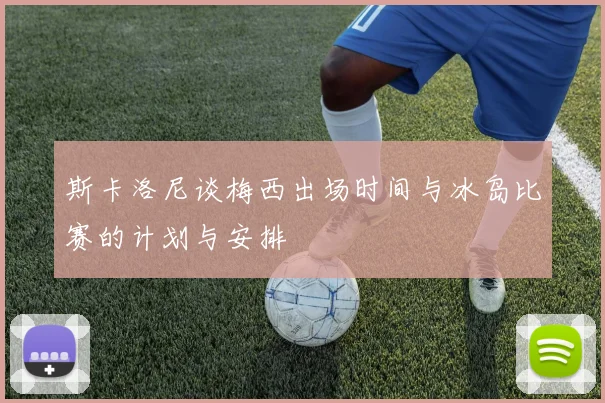 斯卡洛尼谈梅西出场时间与冰岛比赛的计划与安排