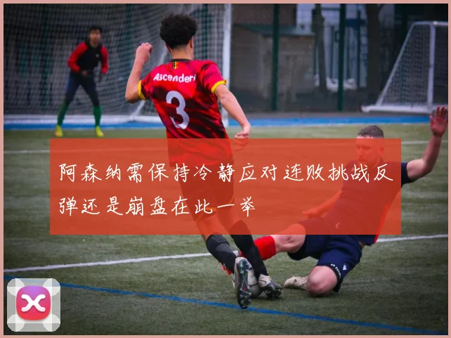 阿森纳需保持冷静应对连败挑战反弹还是崩盘在此一举