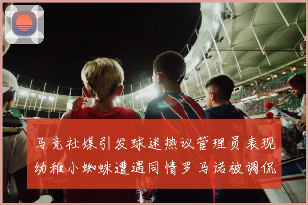 马竞社媒引发球迷热议管理员表现幼稚小蜘蛛遭遇同情罗马诺被调侃