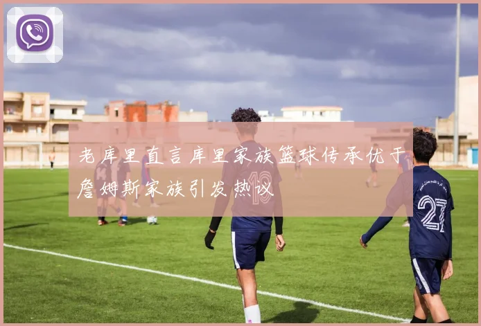 老库里直言库里家族篮球传承优于詹姆斯家族引发热议