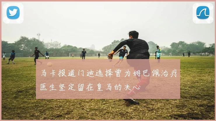 马卡报道门迪选择曾为姆巴佩治疗医生坚定留在皇马的决心