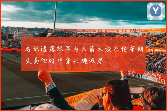 名记透露绿军与火箭未谈杰伦布朗交易但对申京兴趣浓厚