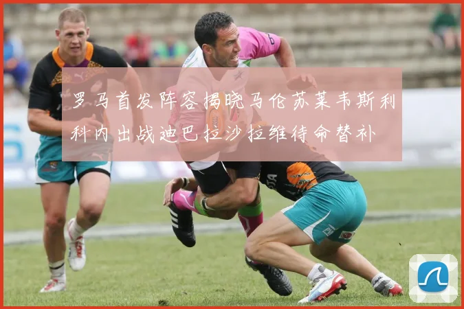 罗马首发阵容揭晓马伦苏莱韦斯利科内出战迪巴拉沙拉维待命替补