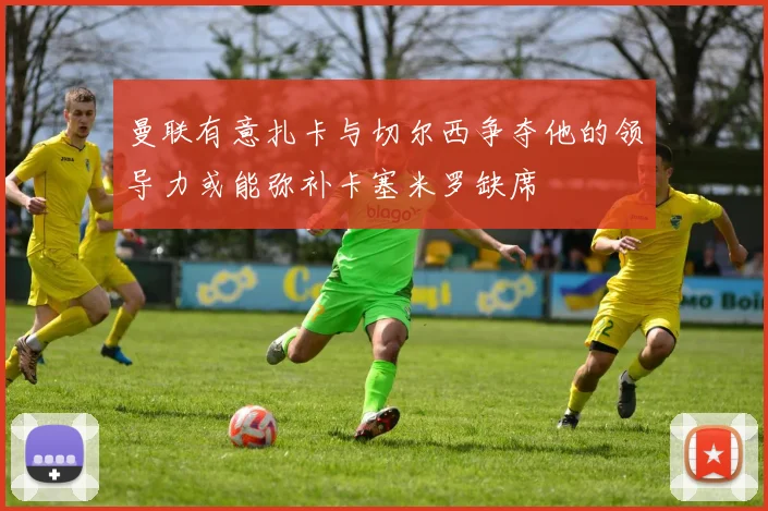 曼联有意扎卡与切尔西争夺他的领导力或能弥补卡塞米罗缺席