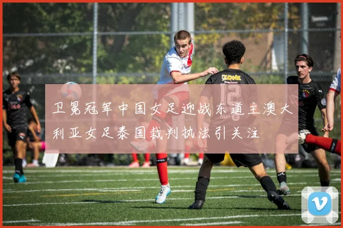 卫冕冠军中国女足迎战东道主澳大利亚女足泰国裁判执法引关注