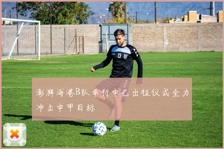澎湃海港B队举行中乙出征仪式全力冲击中甲目标