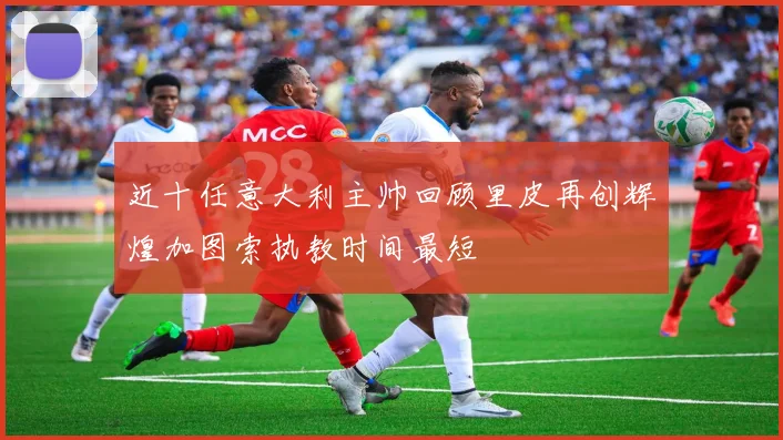 近十任意大利主帅回顾里皮再创辉煌加图索执教时间最短