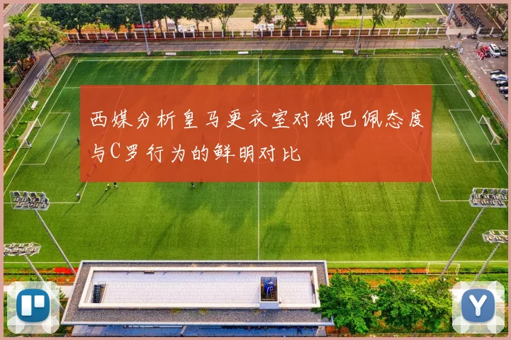 西媒分析皇马更衣室对姆巴佩态度与C罗行为的鲜明对比